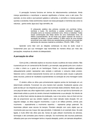 A percepção humana funciona em termos de relacionamentos contextuais. Ainda
criança aprendemos a reconhecer e associar significados a formas, sons e até cores. Por
exemplo, os tons verde e azul parecem gelados e calmantes, o vermelho e o laranja parecem
quentes e excitantes. Estes sentimentos nascem da nossa percepção e memórias das cores na
natureza... grama verde, água azul, fogo vermelho, etc


                         O artesanato estético dos pintores consiste em combinar linhas,
                         sombras e luzes. Os escritores e poetas combinam imagens e
                         emoções como os músicos combinam sons, ritmos e melodias. Todas
                         essas combinações são feitas dentro de uma criatividade nova, de
                         efeitos surpreendentes, de tal modo que sejam capazes de evocar a
                         sensação de beleza, o prazer estético. O Belo nasce de uma intuição
                         emocional (uma visão íntima de características emotiva) provocada por
                         elementos de natureza material ou simbólica. (TELES, 1986 – P.92)

          Aprender como lidar com as relações contextuais na área do áudio visual é
fundamental para que sua mensagem seja transmitida de maneira eficaz por meio das
percepções, receptivas do cérebro do telespectador.


A percepção do olhar


          Como já dito, a televisão explora os recursos visuais e auditivos de nosso cérebro. Não
é possível que em um comercial do Mc Donald´s, por exemplo, seja gerado junto com o áudio e
o vídeo o cheiro ou o gosto de um hambúrguer. Porém, os recursos estéticos aplicados
adequadamente podem representar esta verdade e estimular o consumo deste produto.
Sabendo como o cérebro basicamente funciona com os estímulos áudio visuais e aplicando
estes recursos, pode-se ter resultados surpreendentes na condução de uma mensagem áudio
visual.
          O cérebro utiliza os olhos para primeiramente registrar pontos de iluminação em um
determinado ambiente. Funcionam de uma maneira bem peculiar, focalizando apenas uma
parte da tela por vez dirigindo-se para a parte mais iluminada deste ambiente. Neste caso, em
uma peça de teatro seu olhar registra todo o palco da cena, mas um spot de luz iluminando um
determinado artista ou ponto do cenário chamará imediatamente a sua atenção. No trânsito de
noite, os olhos ficam atentos às placas de sinalização, ruas e nos carros, mas um farol com luz
alta vai proporcionar que seu cérebro registre uma maior atenção nesta situação. Em um
segundo estágio, os olhos seguem movimentos, o que é um reflexo primitivo, animal, pois
movimento – especialmente o movimento repentino – representa perigo potencial. Os
ilusionistas utilizam esse recurso há tempos. Prendem atenção com outro objeto que se
movimenta para que seu truque não seja percebido. A televisão é um exemplo disso. Se está
ligada, é muito difícil não olhar para ela. Cenas de ação utilizam movimentos de câmeras,
iluminação e até contrastes para chamar a atenção. Os movimentos são recursos poderosos
utilizados para que uma mensagem tenha o impacto desejado, porém, em demasia atrapalham,
 