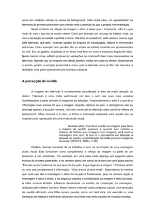 como em cenários virtuais ou cenas de background, onde neste caso, um apresentador ou
elemento do primeiro plano tem que chamar mais a atenção do que a própria movimentação.
        Neste contexto da relação de imagem x olhar é saber que o importante não é o que
você vê, mas o que faz os outros verem. Como por exemplo em um jogo de futebol, onde, ao
vivo a sensação de assistir a partida é única, diferente de sentado no sofá vendo o mesmo jogo
pela televisão, que gera diversas opções de ângulos de visualização, replays e informações
adicionais. Outro exemplo bem peculiar são os shows de artistas musicais em apresentações
ao vivo. Em um ginásio, assistindo a um show você tem um único e exclusivo ângulo de visão.
Neste mesmo show, editado pode-se ter sensações de movimento bem mais interessantes na
televisão, fazendo uso de imagens em planos abertos, cortes em close ou efeitos, dinamizando
o evento, porém, a emoção presencial é única, pois a televisão como já dito não reproduz a
realidade, mas pode representá-la de diversas maneiras.



A percepção do ouvido


        A imagem em televisão é erroneamente considerada a área de maior atenção do
diretor. Televisão é uma mídia audiovisual, por isso o som nas suas mais variadas
manifestações é parte primária e integrante da televisão. Freqüentemente o som é o que dá a
informação mais precisa do que a imagem. Quando falamos de som, a abrangência não se
restringe apenas à locução humana. Um bom comercial de televisão sabe combinar efeitos de
background, trilhas sonoras e é claro, o timbre e entonação adequado para aquele tipo de
material a ser reproduzido em uma mídia áudio visual.

                                        Quando edita, você deve montar as imagens para fazer
                                o máximo de sentido possível; e quando tiver contado o
                                máximo da história que conseguiu com imagens, você envia a
                                mensagem com som. O som é o equivalente em televisão à
                                etiqueta do quadro, à identificação do cartão postal e à legenda
                                do jornal. “(WATTS, 1999 – P.88)

        Existem diversas maneiras de se trabalhar o som na construção de uma mensagem
áudio visual. Elas funcionam como complemento e reforço da imagem ou parte de um
raciocínio a ser construído. Por exemplo, em uma cena onde apareça em segundo plano
troncos de árvores queimadas, e no primeiro plano um tronco de árvore com uma placa escrito
“Floresta verde” podemos ter dois tipos de locução: A que legenda a imagem: “-Floresta verde”
ou uma que complementa a informação: “-Esta árvore já está morta”. Dependendo do sentido
que você quer dar à mensagem o texto da locução é fundamental, pois na primeira opção a
mensagem é clara e direta, e na segunda trabalha a ambigüidade da imagem e texto locutado.
A trilha musical também influencia diretamente no sentido de construção da mensagem,
realizada pelo cérebro humano. Neste mesmo exemplo citado podemos causar uma sensação
de revolta utilizando uma trilha sonora pesada, como um hard rock, por exemplo ou uma
sensação de tristeza e sofrimento utilizando uma trilha mais lenta através de músicas eruditas.
 
