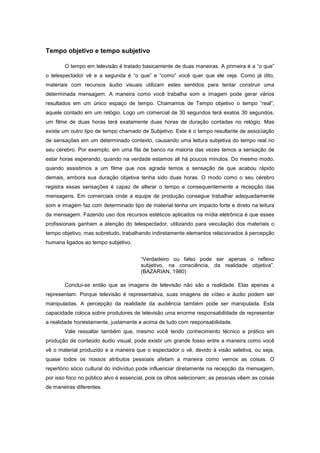 Tempo objetivo e tempo subjetivo

       O tempo em televisão é tratado basicamente de duas maneiras. A primeira é a “o que”
o telespectador vê e a segunda é “o que” e “como” você quer que ele veja. Como já dito,
materiais com recursos áudio visuais utilizam estes sentidos para tentar construir uma
determinada mensagem. A maneira como você trabalha som e imagem pode gerar vários
resultados em um único espaço de tempo. Chamamos de Tempo objetivo o tempo “real”,
aquele contado em um relógio. Logo um comercial de 30 segundos terá exatos 30 segundos,
um filme de duas horas terá exatamente duas horas de duração contadas no relógio. Mas
existe um outro tipo de tempo chamado de Subjetivo. Este é o tempo resultante de associação
de sensações em um determinado contexto, causando uma leitura subjetiva do tempo real no
seu cérebro. Por exemplo, em uma fila de banco na maioria das vezes temos a sensação de
estar horas esperando, quando na verdade estamos ali há poucos minutos. Do mesmo modo,
quando assistimos a um filme que nos agrada temos a sensação de que acabou rápido
demais, embora sua duração objetiva tenha sido duas horas. O modo como o seu cérebro
registra essas sensações é capaz de alterar o tempo e consequentemente a recepção das
mensagens. Em comerciais onde a equipe de produção consegue trabalhar adequadamente
som e imagem faz com determinado tipo de material tenha um impacto forte e direto na leitura
da mensagem. Fazendo uso dos recursos estéticos aplicados na mídia eletrônica é que esses
profissionais ganham a atenção do telespectador, utilizando para veiculação dos materiais o
tempo objetivo, mas sobretudo, trabalhando indiretamente elementos relacionados à percepção
humana ligados ao tempo subjetivo.


                                       “Verdadeiro ou falso pode ser apenas o reflexo
                                       subjetivo, na consciência, da realidade objetiva”.
                                       (BAZARIAN, 1980)

       Conclui-se então que as imagens de televisão não são a realidade. Elas apenas a
representam. Porque televisão é representativa, suas imagens de vídeo e áudio podem ser
manipuladas. A percepção da realidade da audiência também pode ser manipulada. Esta
capacidade coloca sobre produtores de televisão uma enorme responsabilidade de representar
a realidade honestamente, justamente e acima de tudo com responsabilidade.
       Vale ressaltar também que, mesmo você tendo conhecimento técnico e prático em
produção de conteúdo áudio visual, pode existir um grande fosso entre a maneira como você
vê o material produzido e a maneira que o espectador o vê, devido à visão seletiva, ou seja,
quase todos os nossos atributos pessoais afetam a maneira como vemos as coisas. O
repertório sócio cultural do indivíduo pode influenciar diretamente na recepção da mensagem,
por isso foco no público alvo é essencial, pois os olhos selecionam; as pessoas vêem as coisas
de maneiras diferentes.
 