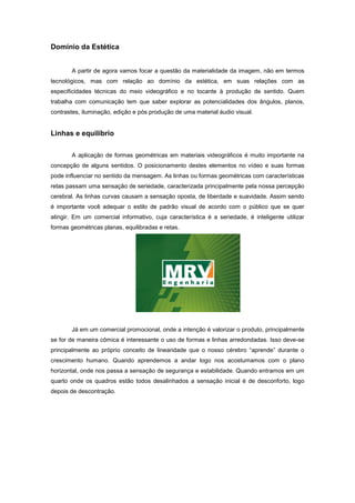 Domínio da Estética


       A partir de agora vamos focar a questão da materialidade da imagem, não em termos
tecnológicos, mas com relação ao domínio da estética, em suas relações com as
especificidades técnicas do meio videográfico e no tocante à produção de sentido. Quem
trabalha com comunicação tem que saber explorar as potencialidades dos ângulos, planos,
contrastes, iluminação, edição e pós produção de uma material áudio visual.


Linhas e equilíbrio


       A aplicação de formas geométricas em materiais videográficos é muito importante na
concepção de alguns sentidos. O posicionamento destes elementos no vídeo e suas formas
pode influenciar no sentido da mensagem. As linhas ou formas geométricas com características
retas passam uma sensação de seriedade, caracterizada principalmente pela nossa percepção
cerebral. As linhas curvas causam a sensação oposta, de liberdade e suavidade. Assim sendo
é importante você adequar o estilo de padrão visual de acordo com o público que se quer
atingir. Em um comercial informativo, cuja característica é a seriedade, é inteligente utilizar
formas geométricas planas, equilibradas e retas.




       Já em um comercial promocional, onde a intenção é valorizar o produto, principalmente
se for de maneira cômica é interessante o uso de formas e linhas arredondadas. Isso deve-se
principalmente ao próprio conceito de linearidade que o nosso cérebro “aprende” durante o
crescimento humano. Quando aprendemos a andar logo nos acostumamos com o plano
horizontal, onde nos passa a sensação de segurança e estabilidade. Quando entramos em um
quarto onde os quadros estão todos desalinhados a sensação inicial é de desconforto, logo
depois de descontração.
 