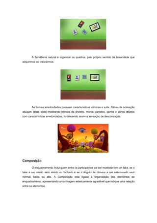 A Tendência natural é organizar os quadros, pelo próprio sentido de linearidade que
adquirimos ao crescermos.




       As formas arredondadas possuem características cômicas e sutis. Filmes de animação
abusam deste estilo mostrando troncos de árvores, muros, paredes, carros e vários objetos
com características arredondadas, fortalecendo assim a sensação de descontração.




Composição

       O enquadramento inclui quem entre os participantes vai ser mostrado em um take, se o
take a ser usado será aberto ou fechado e se o ângulo de câmera a ser selecionado será
normal, baixo ou alto. A Composição está ligada à organização dos elementos do
enquadramento, apresentando uma imagem esteticamente agradável que indique uma relação
entre os elementos.
 