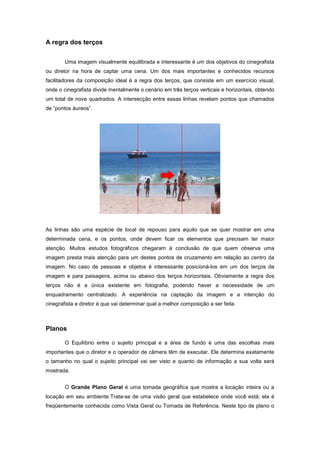 A regra dos terços


        Uma imagem visualmente equilibrada e interessante é um dos objetivos do cinegrafista
ou diretor na hora de captar uma cena. Um dos mais importantes e conhecidos recursos
facilitadores da composição ideal é a regra dos terços, que consiste em um exercício visual,
onde o cinegrafista divide mentalmente o cenário em três terços verticais e horizontais, obtendo
um total de nove quadrados. A intersecção entre essas linhas revelam pontos que chamados
de “pontos áureos”.




As linhas são uma espécie de local de repouso para aquilo que se quer mostrar em uma
determinada cena, e os pontos, onde devem ficar os elementos que precisam ter maior
atenção. Muitos estudos fotográficos chegaram à conclusão de que quem observa uma
imagem presta mais atenção para um destes pontos de cruzamento em relação ao centro da
imagem. No caso de pessoas e objetos é interessante posicioná-los em um dos terços da
imagem e para paisagens, acima ou abaixo dos terços horizontais. Obviamente a regra dos
terços não é a única existente em fotografia, podendo haver a necessidade de um
enquadramento centralizado. A experiência na captação da imagem e a intenção do
cinegrafista e diretor é que vai determinar qual a melhor composição a ser feita.



Planos

        O Equilíbrio entre o sujeito principal e a área de fundo é uma das escolhas mais
importantes que o diretor e o operador de câmera têm de executar. Ele determina exatamente
o tamanho no qual o sujeito principal vai ser visto e quanto de informação a sua volta será
mostrada.


        O Grande Plano Geral é uma tomada geográfica que mostra a locação inteira ou a
locação em seu ambiente.Trata-se de uma visão geral que estabelece onde você está; ela é
freqüentemente conhecida como Vista Geral ou Tomada de Referência. Neste tipo de plano o
 