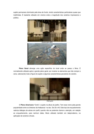 sujeito permanece dominado pela área de fundo, tendo características particulares quase que
indefinidas. É bastante utilizado em cinema onde a magnitude dos cenários impressiona o
público.




                                         Grande plano geral




           Plano Geral abrange uma ação específica do local onde se passa o filme. É
normalmente utilizado após o grande plano geral, por mostrar os elementos que irão compor a
cena, valorizando mais a figura do sujeito e algumas características peculiares do cenário.




                                                 Plano geral


           O Plano Americano “Corta” o sujeito na altura do joelho. Tem esse nome pela grande
popularidade entre os diretores de Hollywood na dec. De 30 e 40. Este tipo de enquadramento
valoriza diálogos de atores em perfil, quando não se pretende chamar a atenção, em relação
ao enquadramento, para nenhum deles. Muito utilizado também em telejornalismo, na
aplicação de cenários virtuais.
 