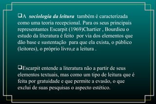 A sociologia da leitura também é caracterizada
como uma teoria recepcional. Para os seus principais
representantes Escarpit (1969)Chartier , Bourdieu o
estudo da literatura é feito por via dos elementos que
dão base e sustentação para que ela exista, o público
(leitores), o próprio livro,e a leitura .
Escarpit entende a literatura não a partir de seus
elementos textuais, mas como um tipo de leitura que é
feita por gratuidade e que permite a evasão, o que
exclui de suas pesquisas o aspecto estético.
 