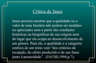 Crítica de Jauss
Jauss procura mostrar que a qualidade ou o
valor de uma literária não podem ser medidos
ou apreciados nem a partir das condições
históricas ou biográficas de sua origem nem
do lugar que ela ocupa no desenvolvimento de
um gênero. Para ele, a qualidade e a categoria
estética de um texto vem “dos critérios de
recepção, do efeito produzido e de sua fama
junto á posteridade”. (JAUSS,1994,p.7).
 
