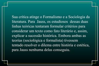 Sua crítica atinge o Formalismo e a Sociologia da
literatura. Para Jauss, os estudiosos dessas duas
linhas teóricas tentaram formular critérios para
considerar um texto como fato literário e, assim,
explicar a sucessão histórica. Embora ambas as
teorias (sociológica e formalista) tivessem
tentado resolver o dilema entre história e estética,
para Jauss nenhuma delas conseguiu.
 