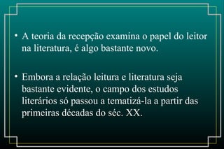 • A teoria da recepção examina o papel do leitor
na literatura, é algo bastante novo.
• Embora a relação leitura e literatura seja
bastante evidente, o campo dos estudos
literários só passou a tematizá-la a partir das
primeiras décadas do séc. XX.
 