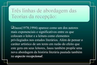 Jauss(1978;1994) aparece como um dos autores
mais exponenciais e significativos entre os que
colocam o leitor e a leitura como elementos
privilegiados nos estudos literários. Além de pensar o
caráter artístico de um texto em razão do efeito que
este gera em seus leitores, Jauss também propõe uma
nova abordagem da história literária pautada também
no aspecto recepcional.
 