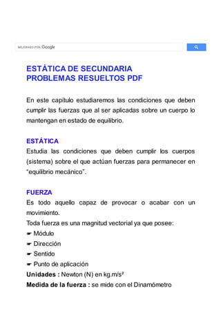 ESTÁTICA DE SECUNDARIA
PROBLEMAS RESUELTOS PDF
En este capítulo estudiaremos las condiciones que deben
cumplir las fuerzas que al ser aplicadas sobre un cuerpo lo
mantengan en estado de equilibrio.
ESTÁTICA
Estudia las condiciones que deben cumplir los cuerpos
(sistema) sobre el que actúan fuerzas para permanecer en
“equilibrio mecánico”.
FUERZA
Es todo aquello capaz de provocar o acabar con un
movimiento.
Toda fuerza es una magnitud vectorial ya que posee:
☛ Módulo
☛ Dirección
☛ Sentido
☛ Punto de aplicación
Unidades : Newton (N) en kg.m/s²
Medida de la fuerza : se mide con el Dinamómetro
 