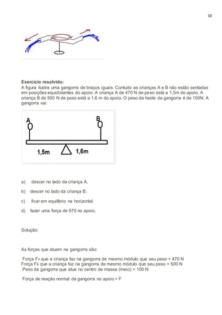 10
Exercício resolvido:
A figura ilustra uma gangorra de braços iguais. Contudo as crianças A e B não estão sentadas
em posições equidistantes do apoio. A criança A de 470 N de peso está a 1,5m do apoio. A
criança B de 500 N de peso está a 1,6 m do apoio. O peso da haste da gangorra é de 100N. A
gangorra vai:
a) descer no lado da criança A.
b) descer no lado da criança B.
c) ficar em equilíbrio na horizontal.
d) fazer uma força de 970 no apoio.
Solução:
As forças que atuam na gangorra são:
Força FA que a criança faz na gangorra de mesmo módulo que seu peso = 470 N
Força FB que a criança faz na gangorra de mesmo módulo que seu peso = 500 N
Peso da gangorra que atua no centro de massa (meio) = 100 N
Força de reação normal da gangorra no apoio = F
 