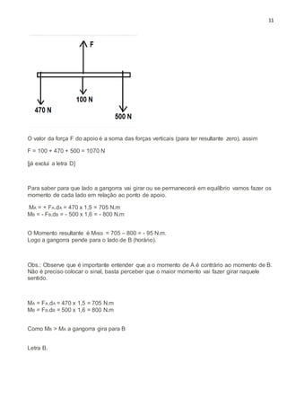 11
O valor da força F do apoio é a soma das forças verticais (para ter resultante zero), assim
F = 100 + 470 + 500 = 1070 N
[já exclui a letra D]
Para saber para que lado a gangorra vai girar ou se permanecerá em equilíbrio vamos fazer os
momento de cada lado em relação ao ponto de apoio.
MA = + FA.dA = 470 x 1,5 = 705 N.m
MB = - FB.dB = - 500 x 1,6 = - 800 N.m
O Momento resultante é MRES = 705 – 800 = - 95 N.m.
Logo a gangorra pende para o lado de B (horário).
Obs.: Observe que é importante entender que a o momento de A é contrário ao momento de B.
Não é preciso colocar o sinal, basta perceber que o maior momento vai fazer girar naquele
sentido.
MA = FA.dA = 470 x 1,5 = 705 N.m
MB = FB.dB = 500 x 1,6 = 800 N.m
Como MB > MA a gangorra gira para B
Letra B.
 