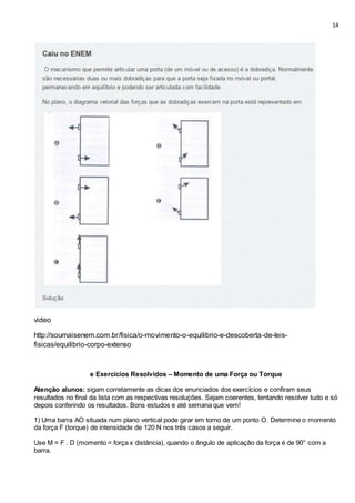 14
video
http://soumaisenem.com.br/fisica/o-movimento-o-equilibrio-e-descoberta-de-leis-
fisicas/equilibrio-corpo-extenso
e Exercícios Resolvidos – Momento de uma Força ou Torque
Atenção alunos: sigam corretamente as dicas dos enunciados dos exercícios e confiram seus
resultados no final da lista com as respectivas resoluções. Sejam coerentes, tentando resolver tudo e só
depois conferindo os resultados. Bons estudos e até semana que vem!
1) Uma barra AO situada num plano vertical pode girar em torno de um ponto O. Determine o momento
da força F (torque) de intensidade de 120 N nos três casos a seguir.
Use M = F . D (momento = força x distância), quando o ângulo de aplicação da força é de 90° com a
barra.
 