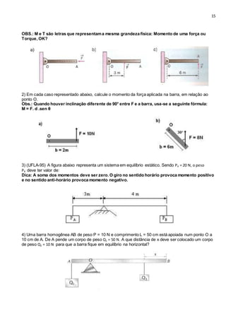 15
OBS.: M e T são letras que representama mesma grandeza física: Momento de uma força ou
Torque, OK?
2) Em cada caso representado abaixo, calcule o momento da força aplicada na barra, em relação ao
ponto O.
Obs.: Quando houver inclinação diferente de 90° entre F e a barra, usa-se a seguinte fórmula:
M = F. d .sen θ
3) (UFLA-95) A figura abaixo representa um sistema em equilíbrio estático. Sendo PA = 20 N, o peso
PB deve ter valor de:
Dica: A soma dos momentos deve ser zero. O giro no sentido horário provoca momento positivo
e no sentido anti-horário provoca momento negativo.
4) Uma barra homogênea AB de peso P = 10 N e comprimento L = 50 cm está apoiada num ponto O a
10 cm de A. De A pende um corpo de peso Q1 = 50 N. A que distância de x deve ser colocado um corpo
de peso Q2 = 10 N para que a barra fique em equilíbrio na horizontal?
 
