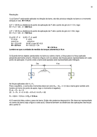 16
Resolução:
1) a) Como F está sendo aplicada na direção da barra, ela não provoca rotação na barra e o momento
(torque) é nulo. M = 0 N.m
b) F = 120 N e a distância do ponto de aplicação de F até o ponto de giro é d = 3 m, logo:
M = F.d = 120 . 3 = 360 N.m
c) F = 120 N e a distância do ponto de aplicação de F até o ponto de giro é d = 6m, logo:
M = F.d = 120 . 6 = 720 N.m
2) a) M = F. d b) M = F. d. senθ
F=10 N F =8 N
d=b=2 m d=b=6 m
M = 10.2=20 θ=30° e sen 30°=0,5
M = 20 N.m M = 8.6.0,5 = 24
M = 24 N.m
Lembre-se que a unidade de medida do torque (momento) é N.m
3) Quando temos objetos pendurados na barra ou sobre a barra, a força peso é a força aplicada
perpendicularmente à barra. Observe a figura com os vetores das forças pesos representados em cada
ponto de aplicação. O ponto onde a barra está apoiada está representado pelo triângulo.
As forças aplicadas são PA e PB .
Para o equilíbrio, a soma dos momentos deve ser zero:MPB – MPA = 0 (PA faz a barra girar sentido anti-
horário em torno do ponto de apoio, logo o momento é negativo).
PA.dA – PB . dB = 0
20 . 3 – PB . 4 = 0  60 – 4.PB=0  4.PB = 60
PB = 60/4 = 15 N.m  PB = 15 N.m
4) O exercício falou sobre o peso da barra. Então não podemos desprezá-lo. Ele deve ser representado
no centro da barra (veja a figura a seta azul). Observe também as distâncias das aplicações das forças
até o ponto O.
 
