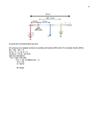 17
A soma dos momentos deve ser zero:
Q1 provoca uma rotação na barra no sentido anti-horário (M<0) Q2 e P no sentido horário (M>0):
MQ2 + MP – MQ1 = 0
Q2.d2 + P . d – Q1.d1 = 0
10.(40-x) + 10.15 – 50.10=0
400-10x+150-500=0
- 10 x = 500 -150 -400
- 10 x = - 50 (multiplica por – 1)
10 x = 50
X = 50/10
X = 5 cm
 