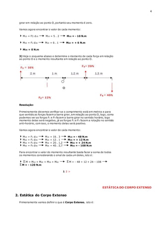 4
girar em relação ao ponto O, portanto seu momento é zero.
Vamos agora encontrar o valor de cada momento:
M10 = F1 d10 M10 = 5 . 2 M10 = - 10 N.m
M20 = F2 d20 M20 = 6 . 1 M20 = + 6 N.m
M30 = 0 N.m
3) Veja o esquema abaixo e determine o momento de cada força em relação
ao ponto O e o momento resultante em relação ao ponto O.
Resolução:
Primeiramente devemos verificar se o comprimento está em metros e para
que sentido as forças fazem a barra girar, em relação ao ponto O, logo, como
podemos ver as forças F1 e F4 fazem a barra girar no sentido horário, logo
momento delas será negativo, já as forças F2 e F3 fazem a rotação no sentido
anti-horário, com isso, o momento delas será positivo.
Vamos agora encontrar o valor de cada momento:
M10 = F1 d10 M10 = 16 . 3 M10 = - 48 N.m
M20 = F2 d20 M20 = 12 . 1 M20 = + 12 N.m
M30 = F3 d30 M30 = 20 . 1,2 M30 = + 24 N.m
M40 = F4 d40 M40 = 40 . 2,7 M40 = - 108 N.m
Para encontrar o valor do momento resultante basta fazer a soma de todos
os momentos considerando o sinal de cada um deles, isto é:
M = M10 + M20 + M30 + M40 M = - 48 + 12 + 24 – 108
M = - 120 N.m
1 2 >
ESTÁTICA DO CORPO EXTENSO
2. Estática do Corpo Extenso
Primeiramente vamos definir o que é Corpo Extenso, isto é:
 