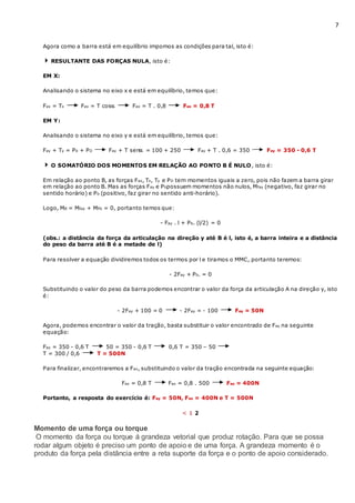 7
Agora como a barra está em equilíbrio impomos as condições para tal, isto é:
RESULTANTE DAS FORÇAS NULA, isto é:
EM X:
Analisando o sistema no eixo x e está em equilíbrio, temos que:
Fax = Tx Fax = T cos Fax = T . 0,8 Fax = 0,8 T
EM Y:
Analisando o sistema no eixo y e está em equilíbrio, temos que:
Fay + Ty = Pb + PD Fay + T sen = 100 + 250 Fay + T . 0,6 = 350 Fay = 350 - 0,6 T
O SOMATÓRIO DOS MOMENTOS EM RELAÇÃO AO PONTO B É NULO, isto é:
Em relação ao ponto B, as forças Fax, Tx, Ty e PD tem momentos iguais a zero, pois não fazem a barra girar
em relação ao ponto B. Mas as forças Fay e Pbpossuem momentos não nulos, Mfay (negativo, faz girar no
sentido horário) e Pb (positivo, faz girar no sentido anti-horário).
Logo, MB = Mfay + MPb = 0, portanto temos que:
- Fay . l + Pb. (l/2) = 0
(obs.: a distância da força da articulação na direção y até B é l, isto é, a barra inteira e a distância
do peso da barra até B é a metade de l)
Para resolver a equação dividiremos todos os termos por l e tiramos o MMC, portanto teremos:
- 2Fay + Pb. = 0
Substituindo o valor do peso da barra podemos encontrar o valor da força da articulação A na direção y, isto
é:
- 2Fay + 100 = 0 - 2Fay = - 100 Fay = 50N
Agora, podemos encontrar o valor da tração, basta substituir o valor encontrado de Fay na seguinte
equação:
Fay = 350 - 0,6 T 50 = 350 - 0,6 T 0,6 T = 350 – 50
T = 300 / 0,6 T = 500N
Para finalizar, encontraremos a Fax, substituindo o valor da tração encontrada na seguinte equação:
Fax = 0,8 T Fax = 0,8 . 500 Fax = 400N
Portanto, a resposta do exercício é: Fay = 50N, Fax = 400N e T = 500N
< 1 2
Momento de uma força ou torque
O momento da força ou torque á grandeza vetorial que produz rotação. Para que se possa
rodar algum objeto é preciso um ponto de apoio e de uma força. A grandeza momento é o
produto da força pela distância entre a reta suporte da força e o ponto de apoio considerado.
 