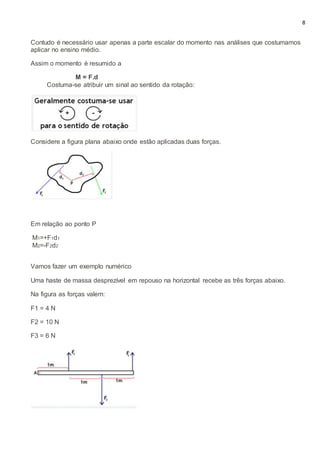 8
Contudo é necessário usar apenas a parte escalar do momento nas análises que costumamos
aplicar no ensino médio.
Assim o momento é resumido a
M = F.d
Costuma-se atribuir um sinal ao sentido da rotação:
Considere a figura plana abaixo onde estão aplicadas duas forças.
Em relação ao ponto P
M1=+F1d1
M2=-F2d2
Vamos fazer um exemplo numérico
Uma haste de massa desprezível em repouso na horizontal recebe as três forças abaixo.
Na figura as forças valem:
F1 = 4 N
F2 = 10 N
F3 = 6 N
 