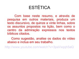 ESTÉTICA Com base neste resumo, e através de pesquisa em outros materiais, produza um texto discursivo, de quinze a vinte linhas, sobre os assuntos propostos na lição, bem como o centro da admiração expressos nos textos bíblicos citados. Como sugestão, analise os dados do vídeo abaixo e inclua em seu trabalho. http://www.youtube.com/watch?v=3paVxqqh5aQ 