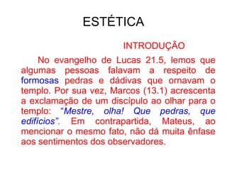 ESTÉTICA INTRODUÇÃO No evangelho de Lucas 21.5, lemos que algumas pessoas falavam a respeito de  formosas  pedras e dádivas que ornavam o templo. Por sua vez, Marcos (13.1) acrescenta a exclamação de um discípulo ao olhar para o templo:  “ Mestre, olha! Que pedras, que edifícios” .  Em contrapartida, Mateus, ao mencionar o mesmo fato, não dá muita ênfase aos sentimentos dos observadores.  