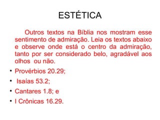 ESTÉTICA Outros textos na Bíblia  nos mostram esse sentimento de admiração. Leia os textos abaixo e observe onde está o centro da admiração, tanto por ser considerado belo, agradável aos olhos  ou não. Provérbios 20.29; Isaías 53.2; Cantares 1.8; e I Crônicas 16.29. 