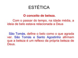 ESTÉTICA O conceito de beleza. Com o passar do tempo, na idade média, a ideia de belo estava relacionada a Deus São Tomás , define o belo como o que agrada ver.  São Tomás e Santo Agostinho  afirmam que a beleza é um reflexo da própria beleza de Deus. 