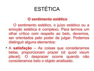 ESTÉTICA O sentimento estético O sentimento estético, o juízo estético ou a emoção estética é complexo. Para termos um olhar crítico com respeito ao belo, devemos, ser orientados pelo poder de julgar. Podemos distinguir alguns elementos: A  satisfação  – As coisas que consideramos belas, proporcionam prazer (id quod visum placet). O desprazer ocorre quando não consideramos belo o objeto analisado. 