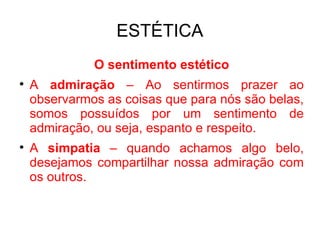 ESTÉTICA O sentimento estético A  admiração  – Ao sentirmos prazer ao observarmos as coisas que para nós são belas, somos possuídos por um sentimento de admiração, ou seja, espanto e respeito. A  simpatia  – quando achamos algo belo, desejamos compartilhar nossa admiração com os outros.  