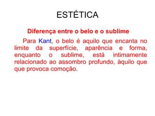 ESTÉTICA Diferença entre o belo e o sublime Para  Kant , o belo é aquilo que encanta no limite da superfície, aparência e forma, enquanto o sublime, está intimamente relacionado ao assombro profundo, àquilo que que provoca comoção. 