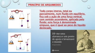 Todo corpo imerso, total ou
parcialmente, num fluido em equilíbrio,
fica sob a ação de uma força vertical,
com sentido ascendente, aplicada pelo
fluido; esta força é denominada
empuxo, que é igual ao peso do liquído
deslocado.
 