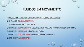 FLUIDOS EM MOVIMENTO
• INICIALMENTE IREMOS CONSIDERAR UM FLUIDO IDEAL ONDE:
 O FLUIDO É INCOMPRESSÍVEL
A TEMPERATURA É CONSTANTE
O FLUXO É ESTACIONÁRIO: VELOCIDADE E PRESSÃO NÃO DEPENDEM DO TEMPO
O FLUXO É LAMINAR E NÃO TURBULENTO
O FLUXO É IRROTACIONAL POR ISSO NÃO HÁ VÓRTICES
NÃO EXISTE VISCOSIDADE
 