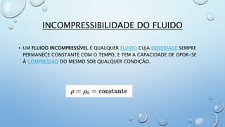 INCOMPRESSIBILIDADE DO FLUIDO
• UM FLUIDO INCOMPRESSÍVEL É QUALQUER FLUIDO CUJA DENSIDADE SEMPRE
PERMANECE CONSTANTE COM O TEMPO, E TEM A CAPACIDADE DE OPOR-SE
À COMPRESSÃO DO MESMO SOB QUALQUER CONDIÇÃO.
 