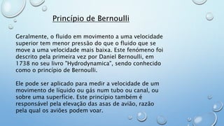 Princípio de Bernoulli
Geralmente, o fluido em movimento a uma velocidade
superior tem menor pressão do que o fluido que se
move a uma velocidade mais baixa. Este fenómeno foi
descrito pela primeira vez por Daniel Bernoulli, em
1738 no seu livro "Hydrodynamica", sendo conhecido
como o princípio de Bernoulli.
Ele pode ser aplicado para medir a velocidade de um
movimento de líquido ou gás num tubo ou canal, ou
sobre uma superfície. Este princípio também é
responsável pela elevação das asas de avião, razão
pela qual os aviões podem voar.
 