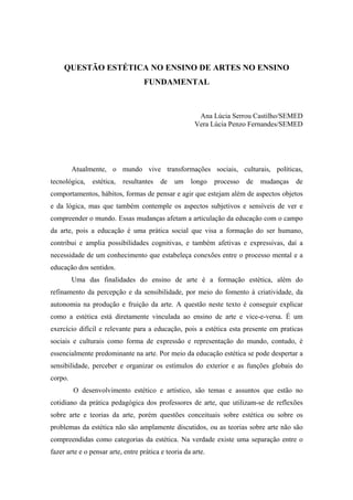 QUESTÃO ESTÉTICA NO ENSINO DE ARTES NO ENSINO
FUNDAMENTAL
Ana Lúcia Serrou Castilho/SEMED
Vera Lúcia Penzo Fernandes/SEMED
Atualmente, o mundo vive transformações sociais, culturais, políticas,
tecnológica, estética, resultantes de um longo processo de mudanças de
comportamentos, hábitos, formas de pensar e agir que estejam além de aspectos objetos
e da lógica, mas que também contemple os aspectos subjetivos e sensíveis de ver e
compreender o mundo. Essas mudanças afetam a articulação da educação com o campo
da arte, pois a educação é uma prática social que visa a formação do ser humano,
contribui e amplia possibilidades cognitivas, e também afetivas e expressivas, daí a
necessidade de um conhecimento que estabeleça conexões entre o processo mental e a
educação dos sentidos.
Uma das finalidades do ensino de arte é a formação estética, além do
refinamento da percepção e da sensibilidade, por meio do fomento à criatividade, da
autonomia na produção e fruição da arte. A questão neste texto é conseguir explicar
como a estética está diretamente vinculada ao ensino de arte e vice-e-versa. É um
exercício difícil e relevante para a educação, pois a estética esta presente em praticas
sociais e culturais como forma de expressão e representação do mundo, contudo, é
essencialmente predominante na arte. Por meio da educação estética se pode despertar a
sensibilidade, perceber e organizar os estímulos do exterior e as funções globais do
corpo.
O desenvolvimento estético e artístico, são temas e assuntos que estão no
cotidiano da prática pedagógica dos professores de arte, que utilizam-se de reflexões
sobre arte e teorias da arte, porém questões conceituais sobre estética ou sobre os
problemas da estética não são amplamente discutidos, ou as teorias sobre arte não são
compreendidas como categorias da estética. Na verdade existe uma separação entre o
fazer arte e o pensar arte, entre prática e teoria da arte.
 