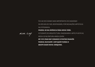 FOI UM DOS NOMES MAIS IMPORTANTES DO DADAÍSMO
DA DÉCADA DE 1920, RESPONSÁVEL POR INOVAÇÕES ARTÍSTICAS
NA FOTOGRAFIA.
MUDOU-SE NA INFÂNCIA PARA NOVA YORK.
ESTUDANTE DE ARQUITECTURA, ENGENHARIA E ARTES PLÁSTICAS,
INICIA-SE NA PINTURA AINDA JOVEM.
EM 1915 MAN RAY CONHECE O PINTOR FRANCÊS
MARCEL DUCHAMP, COM QUEM FUNDA O
GRUPO DADÁ NOVA-IORQUINO.
man ray
 