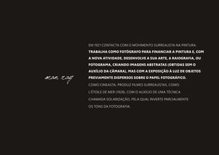 EM 1921 CONTACTA COM O MOVIMENTO SURREALISTA NA PINTURA.
TRABALHA COMO FOTÓGRAFO PARA FINANCIAR A PINTURA E, COM
A NOVA ATIVIDADE, DESENVOLVE A SUA ARTE, A RAIOGRAFIA, OU
FOTOGRAMA, CRIANDO IMAGENS ABSTRATAS (OBTIDAS SEM O
AUXÍLIO DA CÂMARA), MAS COM A EXPOSIÇÃO À LUZ DE OBJETOS
PREVIAMENTE DISPERSOS SOBRE O PAPEL FOTOGRÁFICO.
COMO CINEASTA, PRODUZ FILMES SURREALISTAS, COMO
L'ÉTOILE DE MER (1928), COM O AUXÍLIO DE UMA TÉCNICA
CHAMADA SOLARIZAÇÃO, PELA QUAL INVERTE PARCIALMENTE
OS TONS DA FOTOGRAFIA.
man ray
 