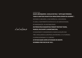 DADÁ (BRINQUEDO, CAVALO DE PAU) “ARTE QUE PERDERA
TODO O SENTIDO DIANTE DA IRRACIONALIDADE DA GUERRA”;
DEFENDE O ABSURDO, A INCOERÊNCIA, A DESORDEM,
O CAOS, O SENTIMENTO DE REVOLTA, DE AGRESSIVIDADE,
DE INDIGNAÇÃO, DE INSTABILIDADE;
OS PRINCIPAIS DADAÍSTAS FORAM TRISTAN TZARA,
MARCEL DUCHAMP E ANDRÉ BRETON;
O DADAÍSMO É CONSIDERADO A RADICALIZAÇÃO DAS
TRÊS VANGUARDAS EUROPÉIAS ANTERIORES: O FUTURISMO,
O EXPRESSIONISMO E O CUBISMO;
O FIM DO DADÁ COMO ATIVIDADE DE GRUPO
OCORREU POR VOLTA DE 1921;
dadaísmo
ORIGEM DO NOME
 