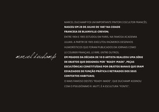 MARCEL DUCHAMP FOI UM IMPORTANTE PINTOR E ESCULTOR FRANCÊS;
NASCEU EM 28 DE JULHO DE 1887 NA CIDADE
FRANCESA DE BLAINVILLE-CREVON;
ENTRE 1904 E 1905 ESTUDOU EM PARIS, NA FAMOSA ACADEMIA
JULIAN. A PARTIR DE 1905 EXECUTOU INÚMEROS DESENHOS
HUMORÍSTICOS QUE FORAM PUBLICADOS EM JORNAIS COMO
LE COURIER FRANÇAIS, LE RIRE, ENTRE OUTROS;
EM MEADOS DA DÉCADA DE 10 O ARTISTA REALIZOU UMA SÉRIE
DE OBJETOS QUE DESIGNOU POR "READY-MADE", PEÇAS
ESCULTÓRICAS CONSTITUÍDAS POR OBJETOS BANAIS QUE ERAM
ESVAZIADOS DE FUNÇÃO PRÁTICA E RETIRADOS DOS SEUS
CONTEXTOS HABITUAIS;
O MAIS FAMOSO DESTES "READY-MADE", QUE DUCHAMP ASSINOU
COM O PSEUDÓNIMO R. MUTT, É A ESCULTURA "FONTE”;
marcel duchamp
 