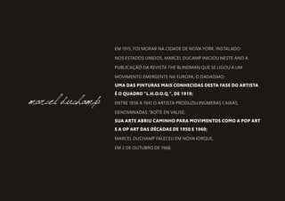 EM 1915, FOI MORAR NA CIDADE DE NOVA YORK. INSTALADO
NOS ESTADOS UNIDOS, MARCEL DUCAMP INICIOU NESTE ANO A
PUBLICAÇÃO DA REVISTA THE BLINDMAN QUE SE LIGOU A UM
MOVIMENTO EMERGENTE NA EUROPA, O DADAÍSMO;
UMA DAS PINTURAS MAIS CONHECIDAS DESTA FASE DO ARTISTA
É O QUADRO "L.H.O.O.Q.", DE 1919;
ENTRE 1936 A 1941 O ARTISTA PRODUZIU INÚMERAS CAIXAS,
DENOMINADAS "BOÎTE EN VALISE;
SUA ARTE ABRIU CAMINHO PARA MOVIMENTOS COMO A POP ART
E A OP ART DAS DÉCADAS DE 1950 E 1960;
MARCEL DUCHAMP FALECEU EM NOVA IORQUE,
EM 2 DE OUTUBRO DE 1968;
marcel duchamp
 