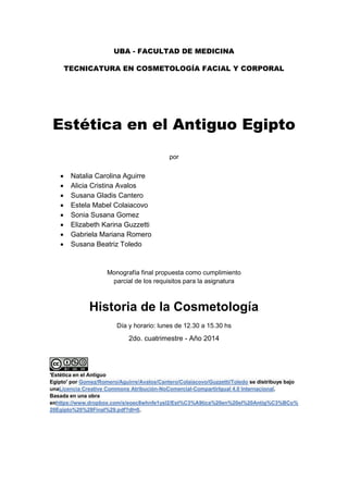 UBA - FACULTAD DE MEDICINA 
TECNICATURA EN COSMETOLOGÍA FACIAL Y CORPORAL 
Estética en el Antiguo Egipto 
por 
 Natalia Carolina Aguirre 
 Alicia Cristina Avalos 
 Susana Gladis Cantero 
 Estela Mabel Colaiacovo 
 Sonia Susana Gomez 
 Elizabeth Karina Guzzetti 
 Gabriela Mariana Romero 
 Susana Beatriz Toledo 
Monografía final propuesta como cumplimiento 
parcial de los requisitos para la asignatura 
Historia de la Cosmetología 
Día y horario: lunes de 12.30 a 15.30 hs 
2do. cuatrimestre - Año 2014 'Estética en el Antiguo Egipto' por Gomez/Romero/Aguirre/Avalos/Cantero/Colaiacovo/Guzzetti/Toledo se distribuye bajo unaLicencia Creative Commons Atribución-NoComercial-CompartirIgual 4.0 Internacional. Basada en una obra enhttps://www.dropbox.com/s/eoec8whnfe1ysl2/Est%C3%A9tica%20en%20el%20Antig%C3%BCo% 20Egipto%20%28Final%29.pdf?dl=0. 
 