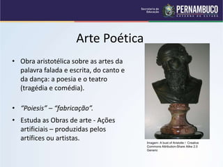 Arte Poética
• “Poiesis” – “fabricação”.
• Estuda as Obras de arte - Ações
artificiais – produzidas pelos
artífices ou artistas.
• Obra aristotélica sobre as artes da
palavra falada e escrita, do canto e
da dança: a poesia e o teatro
(tragédia e comédia).
Imagem: A bust of Aristotle / Creative
Commons Attribution-Share Alike 2.0
Generic
 