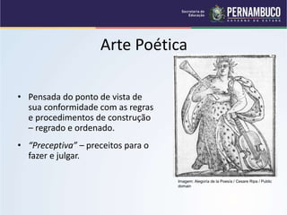 Arte Poética
• Pensada do ponto de vista de
sua conformidade com as regras
e procedimentos de construção
– regrado e ordenado.
• “Preceptiva” – preceitos para o
fazer e julgar.
Imagem: Alegoría de la Poesía / Cesare Ripa / Public
domain
 