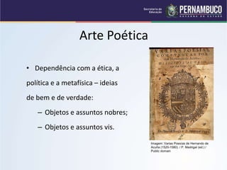 Arte Poética
• Dependência com a ética, a
política e a metafísica – ideias
de bem e de verdade:
– Objetos e assuntos nobres;
– Objetos e assuntos vis.
Imagem: Varias Poesías de Hernando de
Acuña (1520-1580). / P. Madrigal (ed.) /
Public domain
 