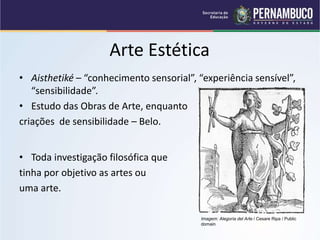Arte Estética
• Aisthetiké – “conhecimento sensorial”, “experiência sensível”,
“sensibilidade”.
• Estudo das Obras de Arte, enquanto
criações de sensibilidade – Belo.
• Toda investigação filosófica que
tinha por objetivo as artes ou
uma arte.
Imagem: Alegoría del Arte / Cesare Ripa / Public
domain
 