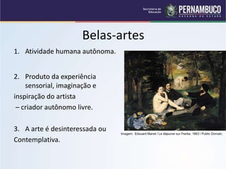 Belas-artes
1. Atividade humana autônoma.
2. Produto da experiência
sensorial, imaginação e
inspiração do artista
– criador autônomo livre.
3. A arte é desinteressada ou
Contemplativa.
Imagem: Edouard Manet / Le déjeuner sur l'herbe, 1863 / Public Domain.
 