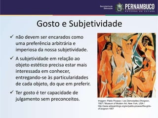 Gosto e Subjetividade
 não devem ser encarados como
uma preferência arbitrária e
imperiosa da nossa subjetividade.
 A subjetividade em relação ao
objeto estético precisa estar mais
interessada em conhecer,
entregando-se às particularidades
de cada objeto, do que em preferir.
 Ter gosto é ter capacidade de
julgamento sem preconceitos. Imagem: Pablo Picasso / Les Demoiselles d'Avignon,
1907 / Museum of Modern Art, New York, USA /
http://www.wikipaintings.org/en/pablo-picasso/the-girls-
of-avignon-1907
 
