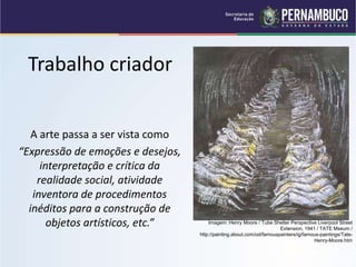 Trabalho criador
A arte passa a ser vista como
“Expressão de emoções e desejos,
interpretação e crítica da
realidade social, atividade
inventora de procedimentos
inéditos para a construção de
objetos artísticos, etc.” Imagem: Henry Moore / Tube Shelter Perspective Liverpool Street
Extension, 1941 / TATE Mseum /
http://painting.about.com/od/famouspainters/ig/famous-paintings/Tate-
Henry-Moore.htm
 
