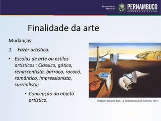 Finalidade da arte
Mudanças
1. Fazer artístico:
• Escolas de arte ou estilos
artísticos : Clássico, gótico,
renascentista, barroco, rococó,
romântico, impressionista,
surrealista;
• Concepção do objeto
artístico. Imagem: Salvador Dali / La persistencia de la memoria, 1931 /
 