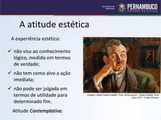 A atitude estética
A experiência estética:
 não visa ao conhecimento
lógico, medido em termos
de verdade;
 não tem como alvo a ação
imediata;
 não pode ser julgada em
termos de utilidade para
determinado fim.
Atitude Contemplativa.
Imagem: Akseli Gallen-Kallela / Foto: Amanuenssi / Gallen-Kallela, Eino-
Leino 1917 / Public Domain.
 