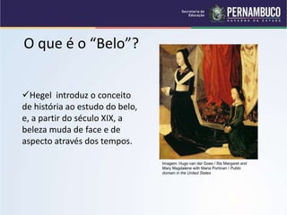 O que é o “Belo”?
Hegel introduz o conceito
de história ao estudo do belo,
e, a partir do século XIX, a
beleza muda de face e de
aspecto através dos tempos.
Imagem: Hugo van der Goes / Sts Margaret and
Mary Magdalene with Maria Portinari / Public
domain in the United States
 